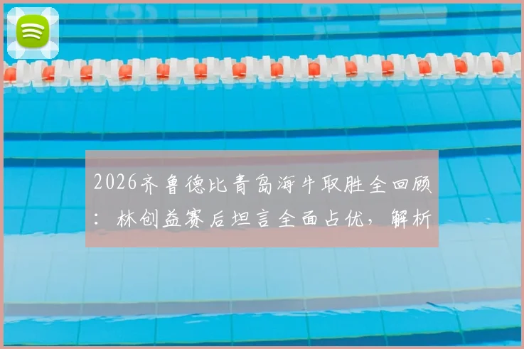 2026齐鲁德比青岛海牛取胜全回顾：林创益赛后坦言全面占优，解析海牛制胜关键与赛季展望