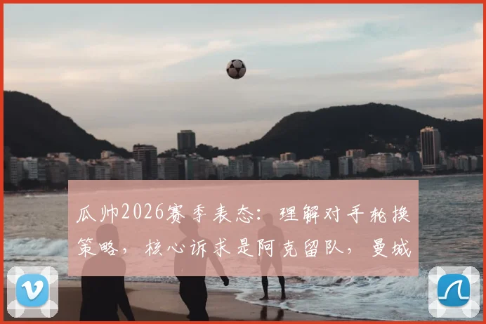 瓜帅2026赛季表态:理解对手轮换策略,核心诉求是阿克留队,曼城未来计划曝光