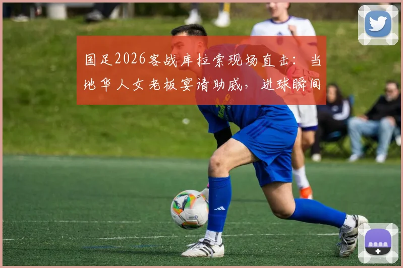 国足2026客战库拉索现场直击:当地华人女老板宴请助威,进球瞬间引爆全场,海外支持力量感人