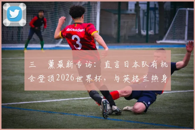 三笘薰最新专访:直言日本队有机会登顶2026世界杯,与英格兰热身赛是信心关键,前景分析与目标解读