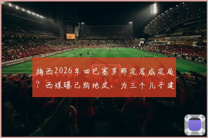 梅西2026年回巴塞罗那定居成定局?西媒曝已购地皮,为三个儿子建造豪宅详情解读