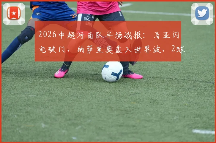 2026中超河南队半场战报：马亚闪电破门，纳萨里奥轰入世界波，2球领先辽宁队实录