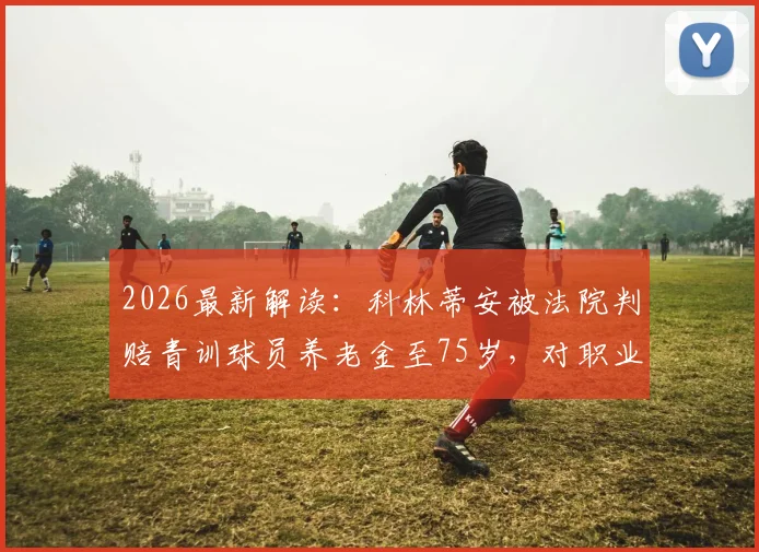 2026最新解读：科林蒂安被法院判赔青训球员养老金至75岁，对职业青训体系有何深远影响？
