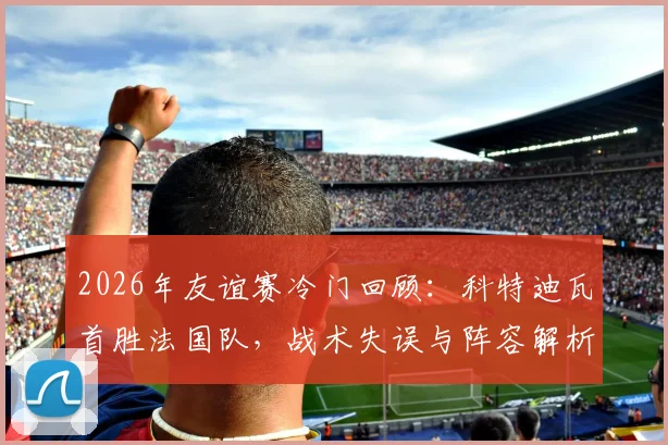 2026年友谊赛冷门回顾:科特迪瓦首胜法国队,战术失误与阵容解析深度复盘