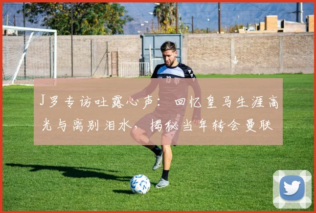 J罗专访吐露心声：回忆皇马生涯高光与离别泪水，揭秘当年转会曼联未成行内幕，安帅如何促成其加盟拜仁之路