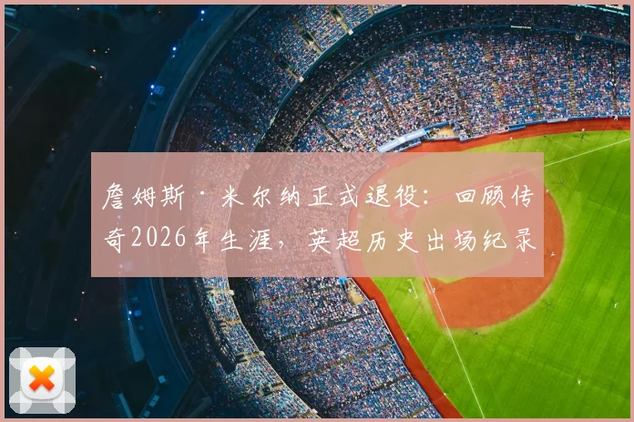 詹姆斯·米尔纳正式退役：回顾传奇2026年生涯，英超历史出场纪录保持者的辉煌之路