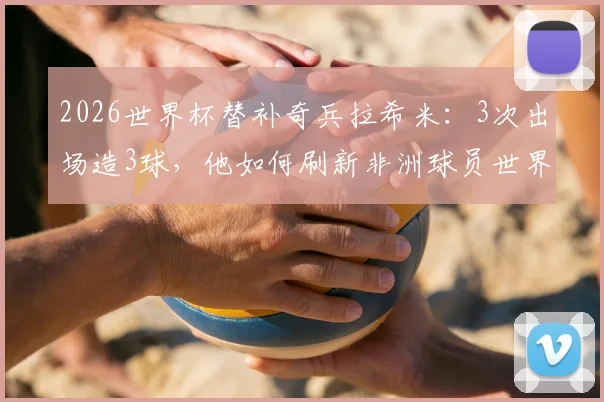 2026世界杯替补奇兵拉希米:3次出场造3球,他如何刷新非洲球员世界杯替补出场纪录?