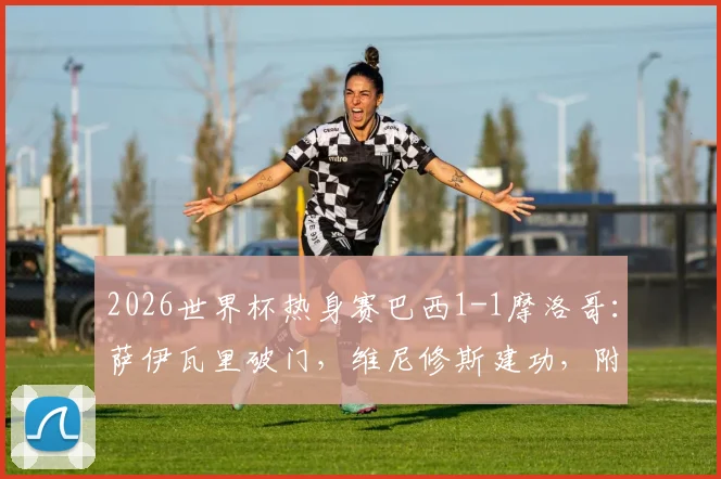 2026世界杯热身赛巴西1-1摩洛哥:萨伊瓦里破门,维尼修斯建功,附全场技术统计与进球视频分析