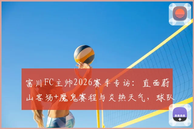 富川FC主帅2026赛季专访:直面蔚山客场+魔鬼赛程与炎热天气,球队上下目标明确力拼三分
