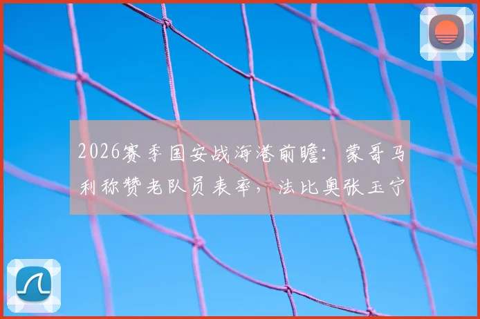 2026赛季国安战海港前瞻：蒙哥马利称赞老队员表率，法比奥张玉宁出战成关键
