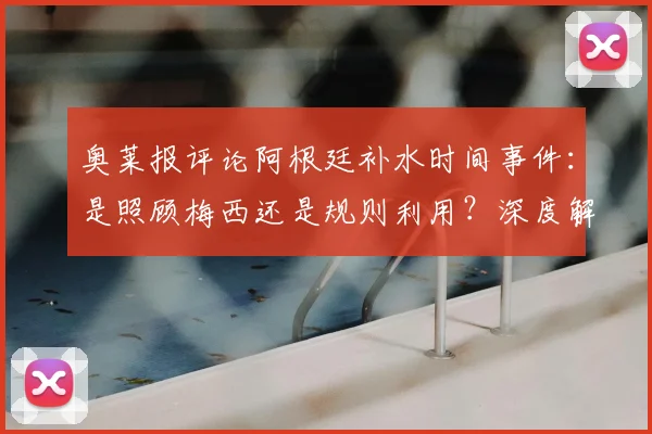 奥莱报评论阿根廷补水时间事件：是照顾梅西还是规则利用？深度解读足球补水规则与赛场争议