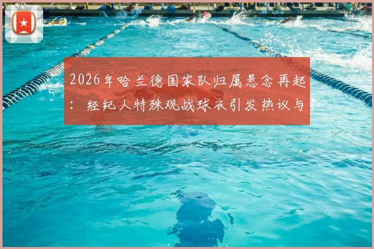 2026年哈兰德国家队归属悬念再起：经纪人特殊观战球衣引发热议与深度分析