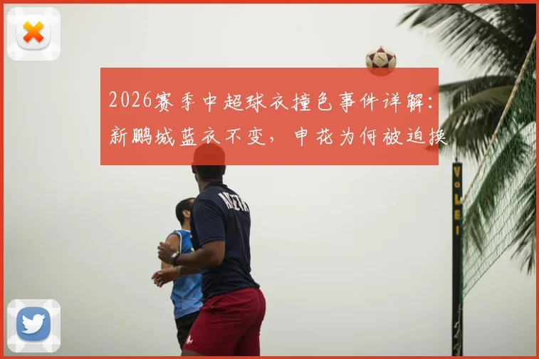 2026赛季中超球衣撞色事件详解：新鹏城蓝衣不变，申花为何被迫换上白色战袍？