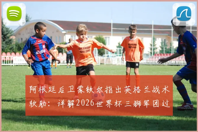 阿根廷后卫蒙铁尔指出英格兰战术软肋:详解2026世界杯三狮军团过度依赖边路进攻问题
