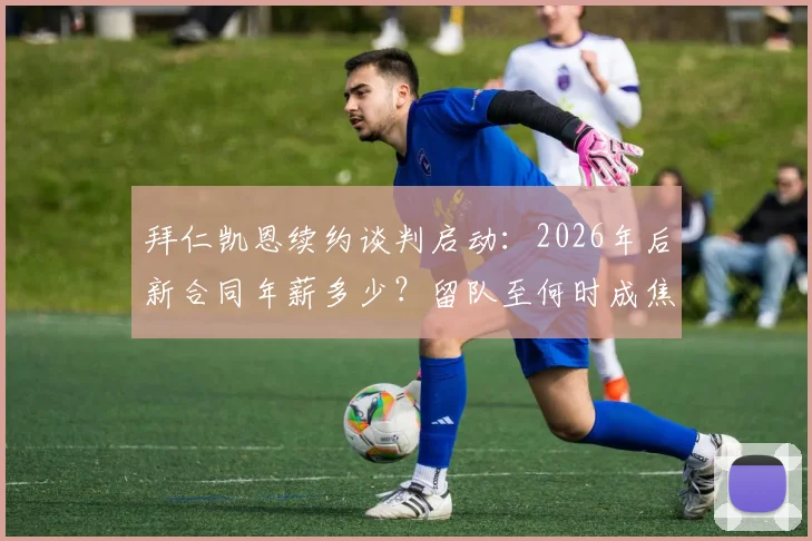 拜仁凯恩续约谈判启动:2026年后新合同年薪多少?留队至何时成焦点