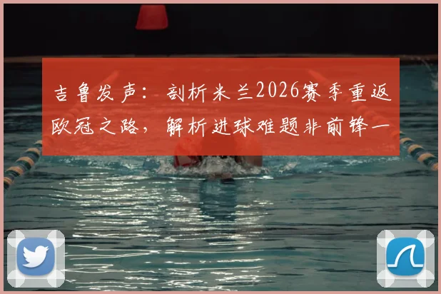 吉鲁发声:剖析米兰2026赛季重返欧冠之路,解析进球难题非前锋一人之过