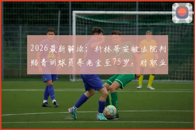 2026最新解读：科林蒂安被法院判赔青训球员养老金至75岁，对职业青训体系有何深远影响？