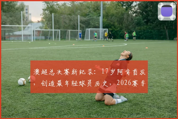 澳超总决赛新纪录：17岁阿肯首发，创造最年轻球员历史，2026赛季潜力新星盘点