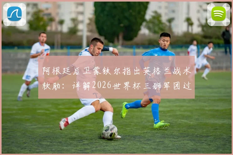 阿根廷后卫蒙铁尔指出英格兰战术软肋:详解2026世界杯三狮军团过度依赖边路进攻问题