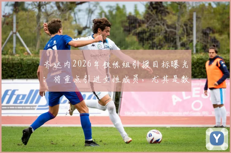 齐达内2026年教练组引援目标曝光：将重点引进女性成员，尤其是数据分析领域人才