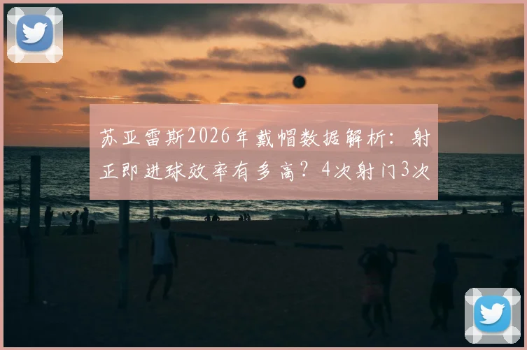 苏亚雷斯2026年戴帽数据解析:射正即进球效率有多高?4次射门3次射正造3球,附比赛集锦视频
