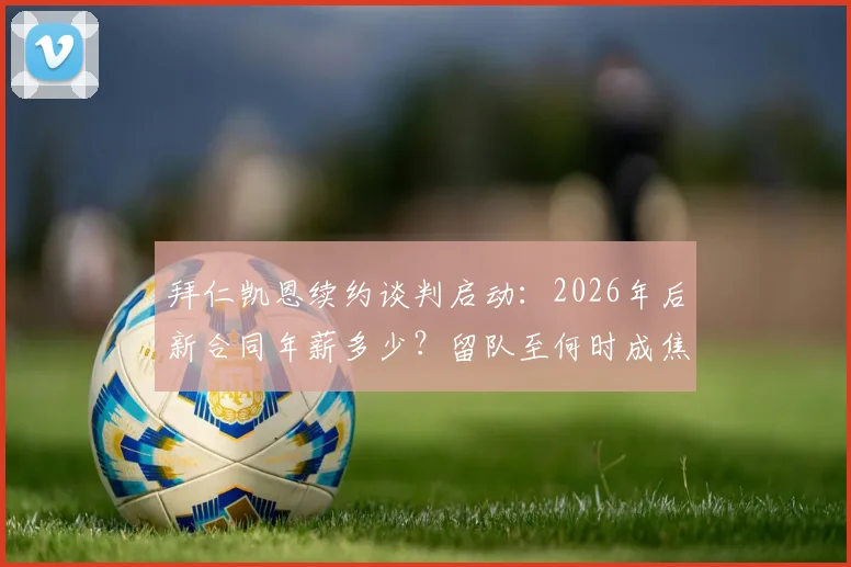 拜仁凯恩续约谈判启动：2026年后新合同年薪多少？留队至何时成焦点