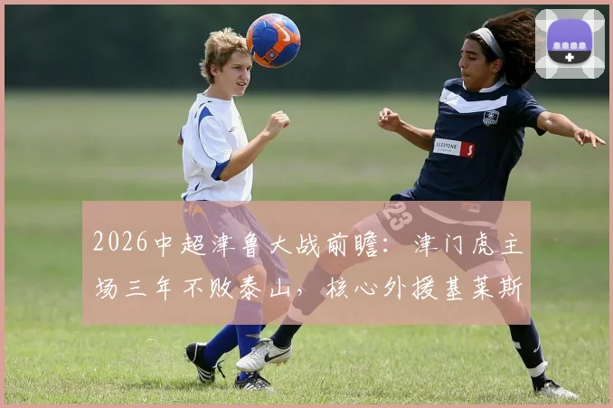 2026中超津鲁大战前瞻:津门虎主场三年不败泰山,核心外援基莱斯成破局关键