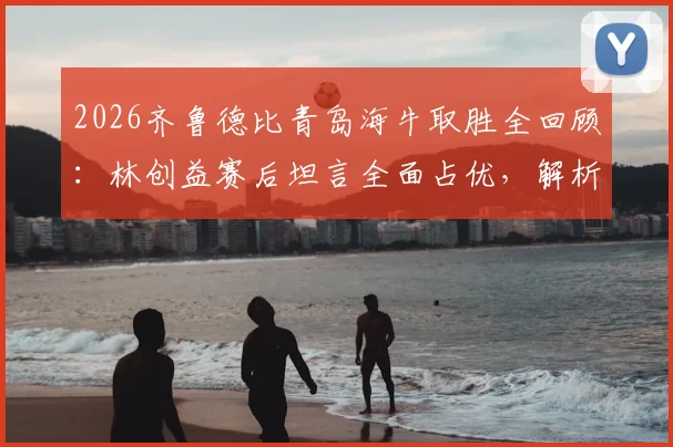 2026齐鲁德比青岛海牛取胜全回顾：林创益赛后坦言全面占优，解析海牛制胜关键与赛季展望