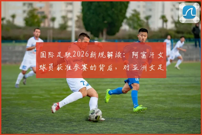 国际足联2026新规解读:阿富汗女球员获准参赛的背后,对亚洲女足格局有何影响?