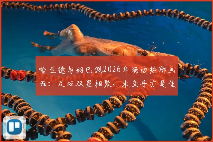 哈兰德与姆巴佩2026年场边热聊画面:足坛双星相聚,未交手亦是佳话