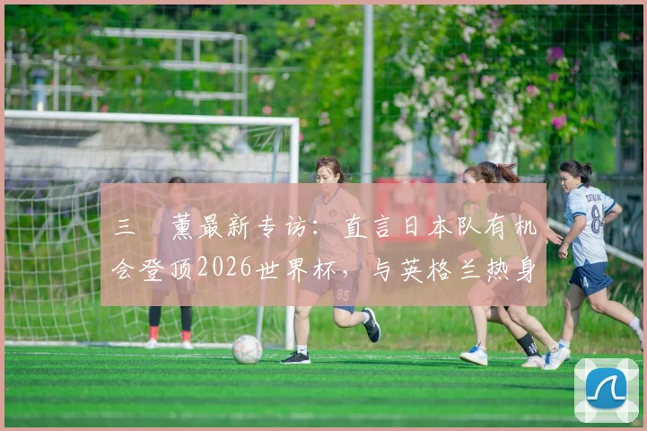 三笘薰最新专访:直言日本队有机会登顶2026世界杯,与英格兰热身赛是信心关键,前景分析与目标解读