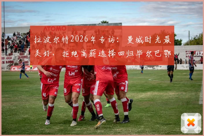 拉波尔特2026年专访：曼城时光最美好，拒绝高薪选择回归毕尔巴鄂的真实原因解读