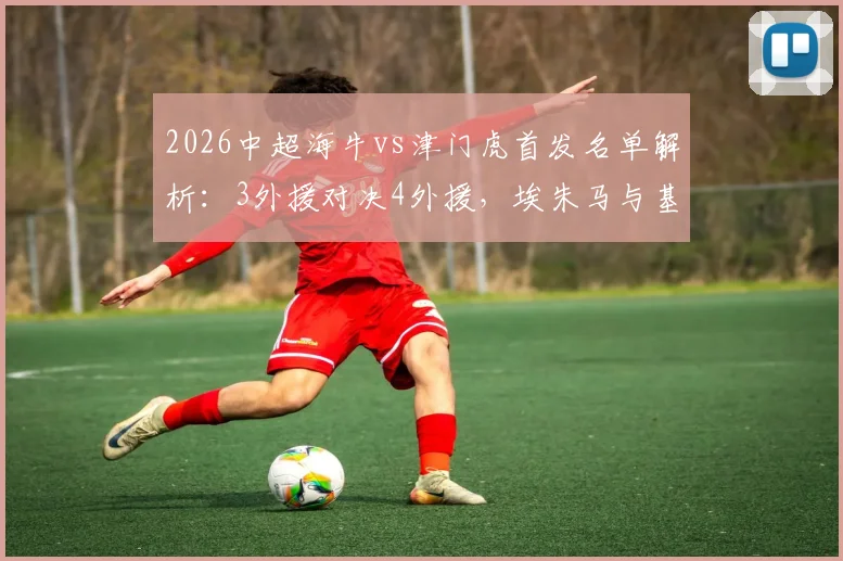 2026中超海牛vs津门虎首发名单解析：3外援对决4外援，埃朱马与基莱斯关键战表现点评