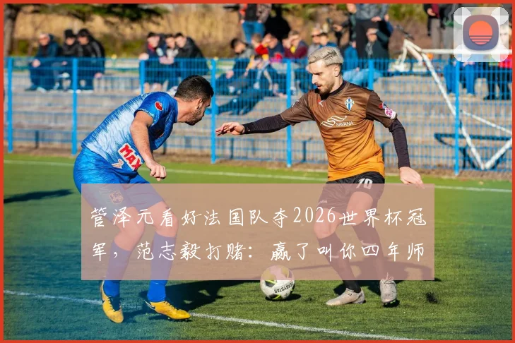 管泽元看好法国队夺2026世界杯冠军，范志毅打赌：赢了叫你四年师父，毒奶与硬刚谁更准？