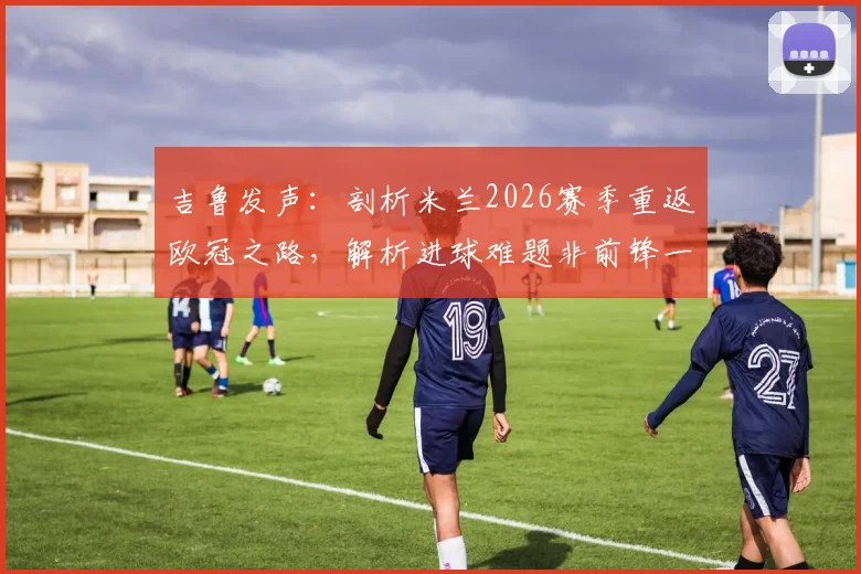 吉鲁发声:剖析米兰2026赛季重返欧冠之路,解析进球难题非前锋一人之过