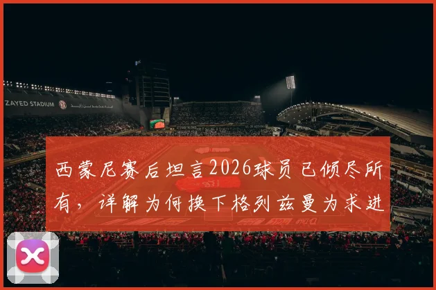 西蒙尼赛后坦言2026球员已倾尽所有,详解为何换下格列兹曼为求进攻破局