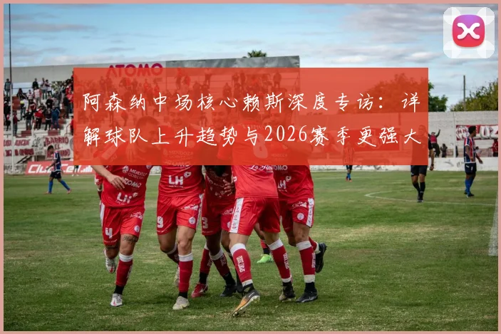 阿森纳中场核心赖斯深度专访:详解球队上升趋势与2026赛季更强大目标,附战术分析与前景展望