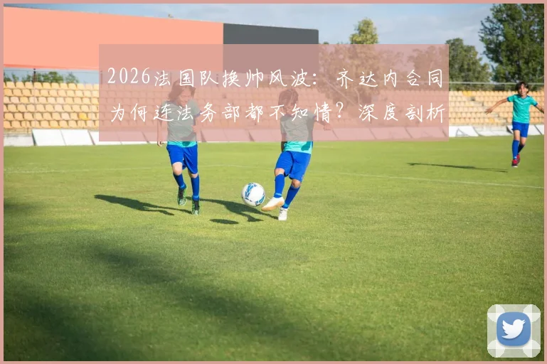 2026法国队换帅风波:齐达内合同为何连法务部都不知情?深度剖析法国足协内部操作