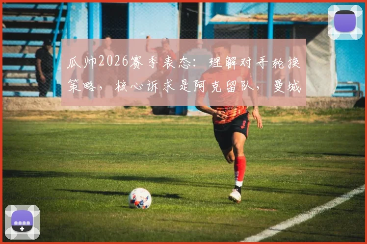 瓜帅2026赛季表态：理解对手轮换策略，核心诉求是阿克留队，曼城未来计划曝光