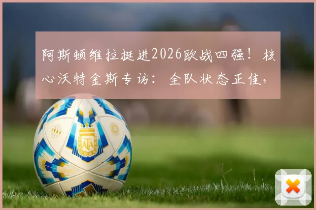 阿斯顿维拉挺进2026欧战四强!核心沃特金斯专访:全队状态正佳,欣喜若狂的背后是战术与努力
