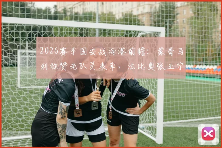 2026赛季国安战海港前瞻：蒙哥马利称赞老队员表率，法比奥张玉宁出战成关键