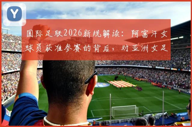 国际足联2026新规解读：阿富汗女球员获准参赛的背后，对亚洲女足格局有何影响？