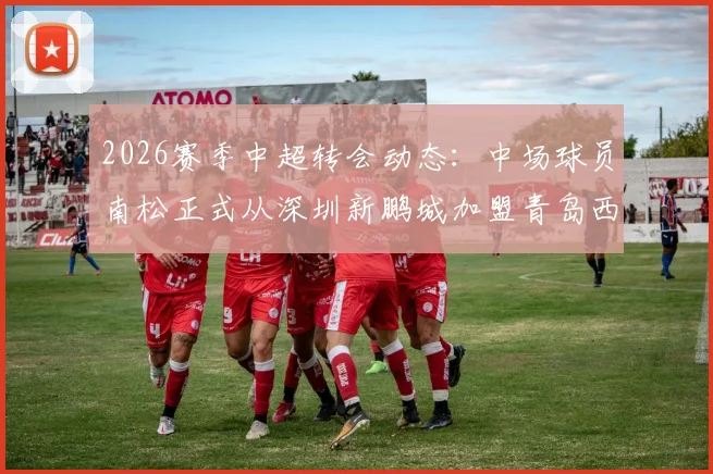 2026赛季中超转会动态:中场球员南松正式从深圳新鹏城加盟青岛西海岸,转会详情解读