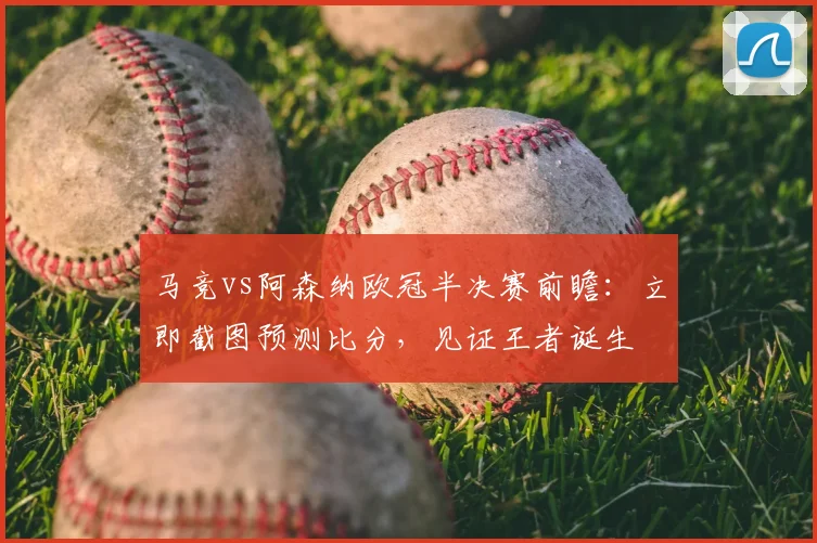 马竞vs阿森纳欧冠半决赛前瞻:立即截图预测比分,见证王者诞生