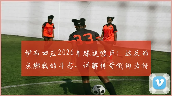 伊布回应2026年球迷嘘声：这反而点燃我的斗志，详解传奇倒钩为何只有天才才能复制