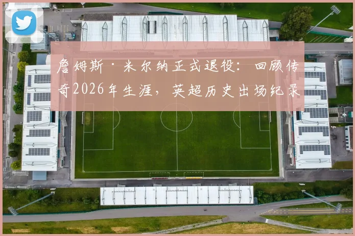 詹姆斯·米尔纳正式退役：回顾传奇2026年生涯，英超历史出场纪录保持者的辉煌之路