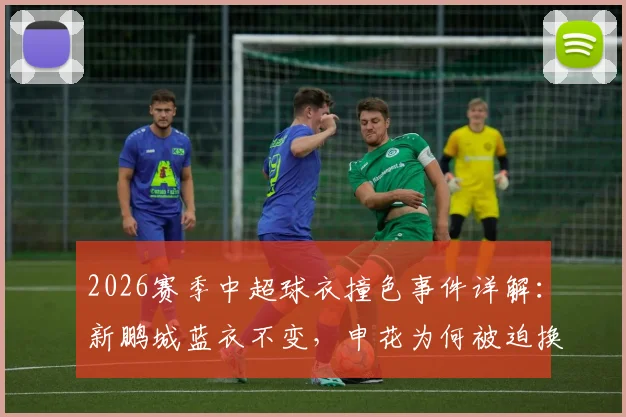 2026赛季中超球衣撞色事件详解：新鹏城蓝衣不变，申花为何被迫换上白色战袍？