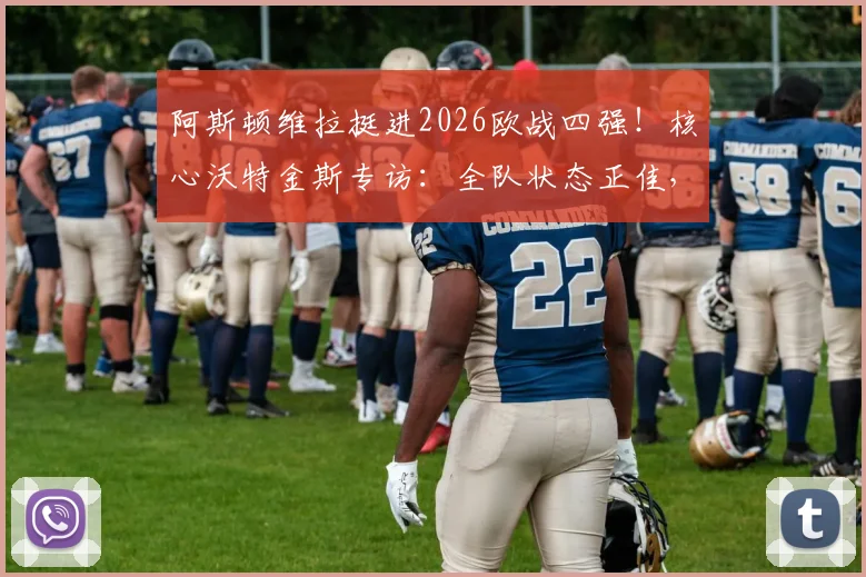 阿斯顿维拉挺进2026欧战四强！核心沃特金斯专访：全队状态正佳，欣喜若狂的背后是战术与努力