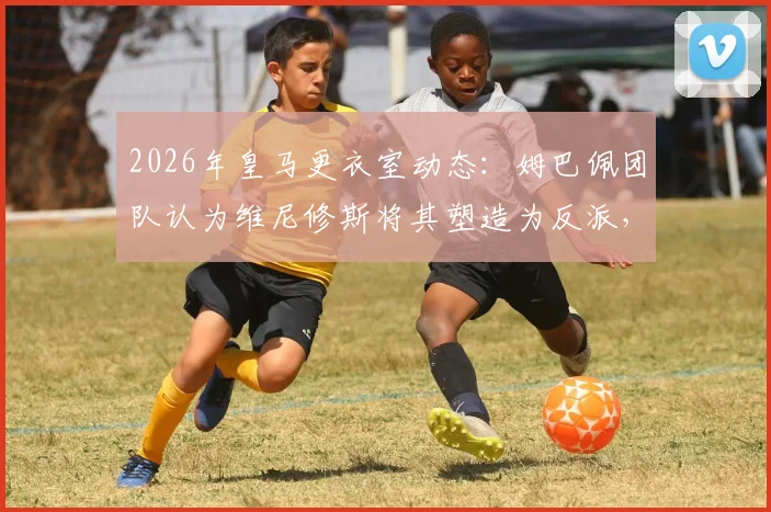 2026年皇马更衣室动态：姆巴佩团队认为维尼修斯将其塑造为反派，背后原因与不公感解析