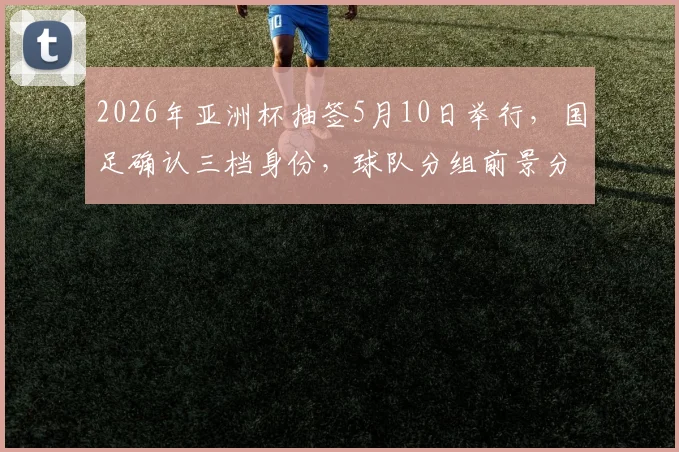 2026年亚洲杯抽签5月10日举行,国足确认三档身份,球队分组前景分析及备战看点